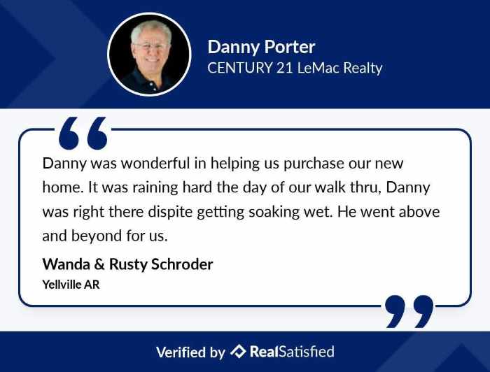 Danny Porter Century 21 LeMac Realty Review on RealSatisfied that says Danny was wonderful in helping us purchase our new home. It was raining hard the day of our walk through, Danny was right there despite getting soaking wet. He went above and beyond for us. Review by Wanda and Rusty Schroder from Yellville AR